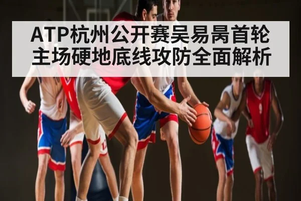 ATP杭州公开赛吴易昺首轮主场硬地底线攻防全面解析